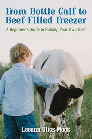 From Bottle Calf to Beef Filled Freezer: A Beginner's Guide to Raising Your Own Beef de Leeann Ulics Moos