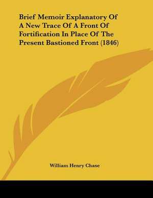 Brief Memoir Explanatory Of A New Trace Of A Front Of Fortification In Place Of The Present Bastioned Front (1846) de William Henry Chase