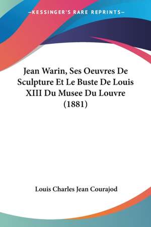 Jean Warin, Ses Oeuvres De Sculpture Et Le Buste De Louis XIII Du Musee Du Louvre (1881) de Louis Charles Jean Courajod