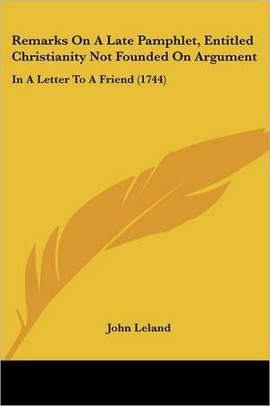 Remarks On A Late Pamphlet, Entitled Christianity Not Founded On Argument de John Leland