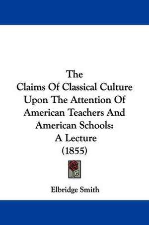 The Claims Of Classical Culture Upon The Attention Of American Teachers And American Schools de Elbridge Smith