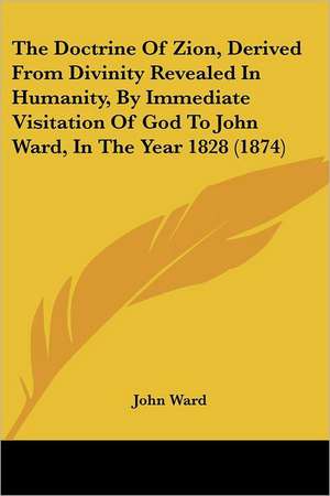 The Doctrine Of Zion, Derived From Divinity Revealed In Humanity, By Immediate Visitation Of God To John Ward, In The Year 1828 (1874) de John Ward