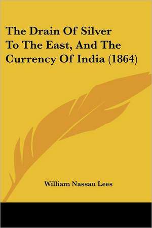 The Drain Of Silver To The East, And The Currency Of India (1864) de William Nassau Lees