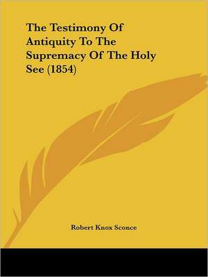 The Testimony Of Antiquity To The Supremacy Of The Holy See (1854) de Robert Knox Sconce