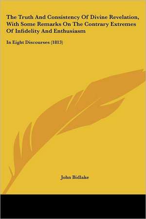 The Truth And Consistency Of Divine Revelation, With Some Remarks On The Contrary Extremes Of Infidelity And Enthusiasm de John Bidlake