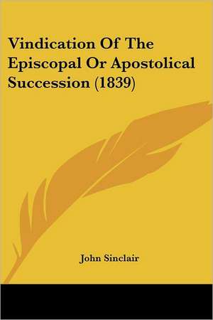 Vindication Of The Episcopal Or Apostolical Succession (1839) de John Sinclair