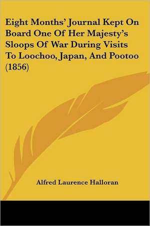 Eight Months' Journal Kept On Board One Of Her Majesty's Sloops Of War During Visits To Loochoo, Japan, And Pootoo (1856) de Alfred Laurence Halloran