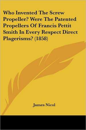 Who Invented The Screw Propeller? Were The Patented Propellers Of Francis Pettit Smith In Every Respect Direct Plagerisms? (1858) de James Nicol