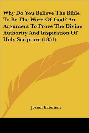 Why Do You Believe The Bible To Be The Word Of God? An Argument To Prove The Divine Authority And Inspiration Of Holy Scripture (1851) de Josiah Bateman