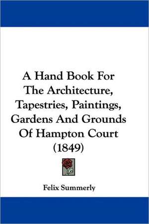 A Hand Book For The Architecture, Tapestries, Paintings, Gardens And Grounds Of Hampton Court (1849) de Felix Summerly