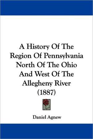 A History Of The Region Of Pennsylvania North Of The Ohio And West Of The Allegheny River (1887) de Daniel Agnew