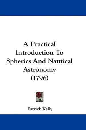 A Practical Introduction To Spherics And Nautical Astronomy (1796) de Patrick Kelly