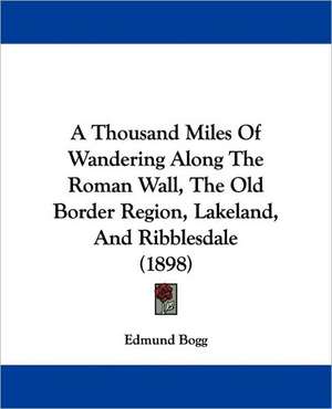 A Thousand Miles Of Wandering Along The Roman Wall, The Old Border Region, Lakeland, And Ribblesdale (1898) de Edmund Bogg