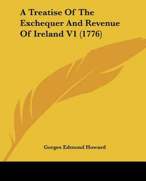 A Treatise Of The Exchequer And Revenue Of Ireland V1 (1776) de Gorges Edmond Howard