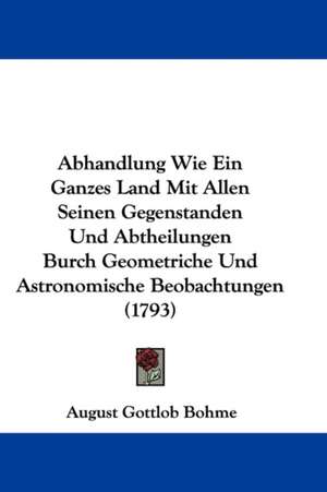 Abhandlung Wie Ein Ganzes Land Mit Allen Seinen Gegenstanden Und Abtheilungen Burch Geometriche Und Astronomische Beobachtungen (1793) de August Gottlob Bohme