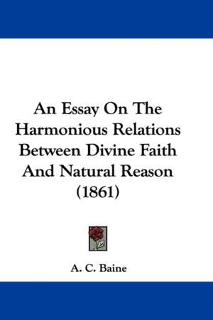 An Essay On The Harmonious Relations Between Divine Faith And Natural Reason (1861) de A. C. Baine