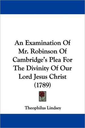 An Examination Of Mr. Robinson Of Cambridge's Plea For The Divinity Of Our Lord Jesus Christ (1789) de Theophilus Lindsey