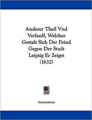 Anderer Theil Und Verlauff, Welcher Gestalt Sich Der Feind Gegen Der Stadt Leipsig Er Zeiget (1632) de Anonymous