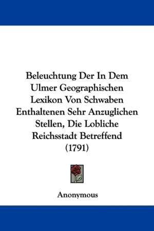 Beleuchtung Der In Dem Ulmer Geographischen Lexikon Von Schwaben Enthaltenen Sehr Anzuglichen Stellen, Die Lobliche Reichsstadt Betreffend (1791) de Anonymous