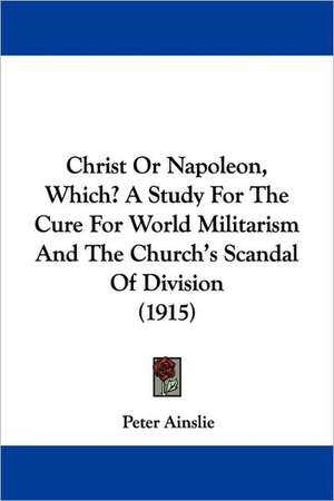 Christ Or Napoleon, Which? A Study For The Cure For World Militarism And The Church's Scandal Of Division (1915) de Peter Ainslie