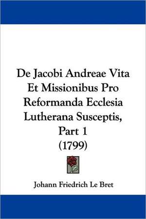 De Jacobi Andreae Vita Et Missionibus Pro Reformanda Ecclesia Lutherana Susceptis, Part 1 (1799) de Johann Friedrich Le Bret