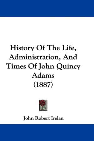 History Of The Life, Administration, And Times Of John Quincy Adams (1887) de John Robert Irelan