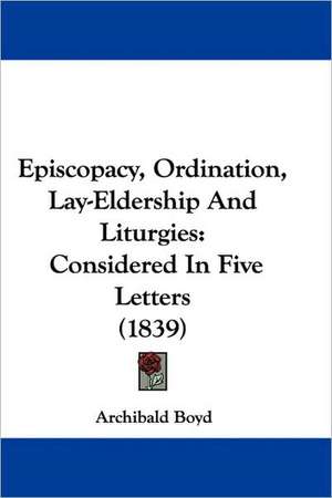 Episcopacy, Ordination, Lay-Eldership And Liturgies de Archibald Boyd