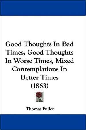 Good Thoughts In Bad Times, Good Thoughts In Worse Times, Mixed Contemplations In Better Times (1863) de Thomas Fuller