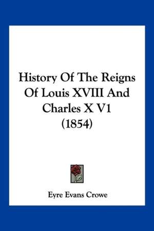 History Of The Reigns Of Louis XVIII And Charles X V1 (1854) de Eyre Evans Crowe