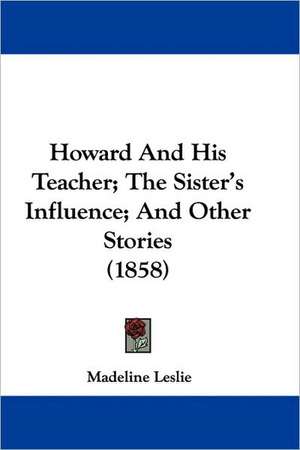 Howard And His Teacher; The Sister's Influence; And Other Stories (1858) de Madeline Leslie