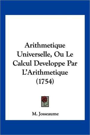 Arithmetique Universelle, Ou Le Calcul Developpe Par L'Arithmetique (1754) de M. Josseaume