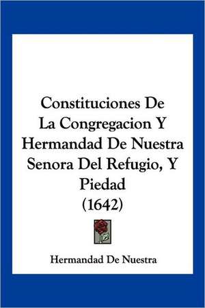 Constituciones De La Congregacion Y Hermandad De Nuestra Senora Del Refugio, Y Piedad (1642) de Hermandad De Nuestra