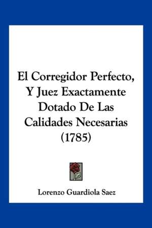 El Corregidor Perfecto, Y Juez Exactamente Dotado De Las Calidades Necesarias (1785) de Lorenzo Guardiola Saez