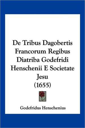 De Tribus Dagobertis Francorum Regibus Diatriba Godefridi Henschenii E Societate Jesu (1655) de Godefridus Henschenius