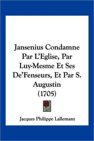 Jansenius Condamne Par L'Eglise, Par Luy-Mesme Et Ses De'Fenseurs, Et Par S. Augustin (1705) de Jacques Philippe Lallemant