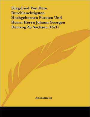 Klag-Lied Von Dem Durchleuchtigsten Hochgebornen Fursten Und Herrn Herrn Johann Georgen Hertzog Zu Sachsen (1621) de Anonymous