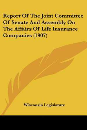 Report Of The Joint Committee Of Senate And Assembly On The Affairs Of Life Insurance Companies (1907) de Wisconsin Legislature