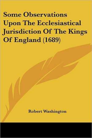 Some Observations Upon The Ecclesiastical Jurisdiction Of The Kings Of England (1689) de Robert Washington