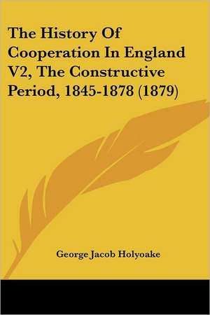 The History Of Cooperation In England V2, The Constructive Period, 1845-1878 (1879) de George Jacob Holyoake