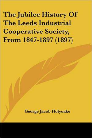 The Jubilee History Of The Leeds Industrial Cooperative Society, From 1847-1897 (1897) de George Jacob Holyoake