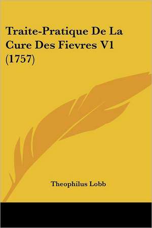 Traite-Pratique De La Cure Des Fievres V1 (1757) de Theophilus Lobb