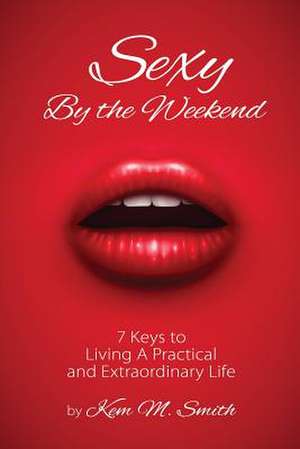 Sexy by the Weekend: 7 Keys to Living a Practical and Extraordinary Life de Kem Smith