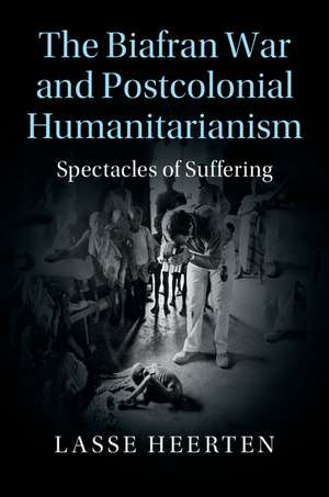 The Biafran War and Postcolonial Humanitarianism: Spectacles of Suffering de Lasse Heerten