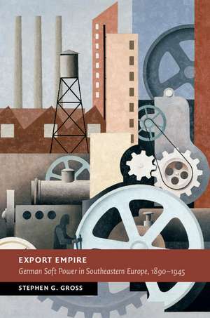 Export Empire: German Soft Power in Southeastern Europe, 1890–1945 de Stephen G. Gross