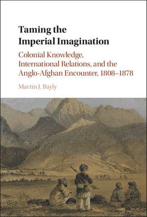 Taming the Imperial Imagination: Colonial Knowledge, International Relations, and the Anglo-Afghan Encounter, 1808–1878 de Martin J. Bayly