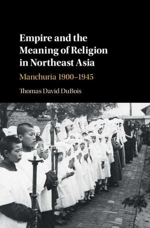 Empire and the Meaning of Religion in Northeast Asia: Manchuria 1900–1945 de Thomas David DuBois