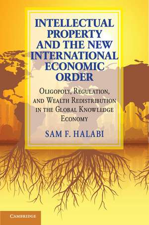 Intellectual Property and the New International Economic Order: Oligopoly, Regulation, and Wealth Redistribution in the Global Knowledge Economy de Sam F. Halabi