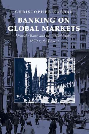 Banking on Global Markets: Deutsche Bank and the United States, 1870 to the Present de Christopher Kobrak