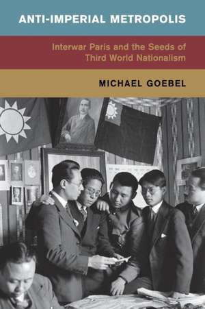 Anti-Imperial Metropolis: Interwar Paris and the Seeds of Third World Nationalism de Michael Goebel