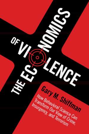 The Economics of Violence: How Behavioral Science Can Transform our View of Crime, Insurgency, and Terrorism de Gary M. Shiffman